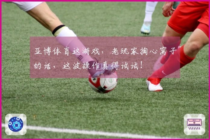 亚博体育这游戏，老玩家掏心窝子的话，这波操作真得试试！