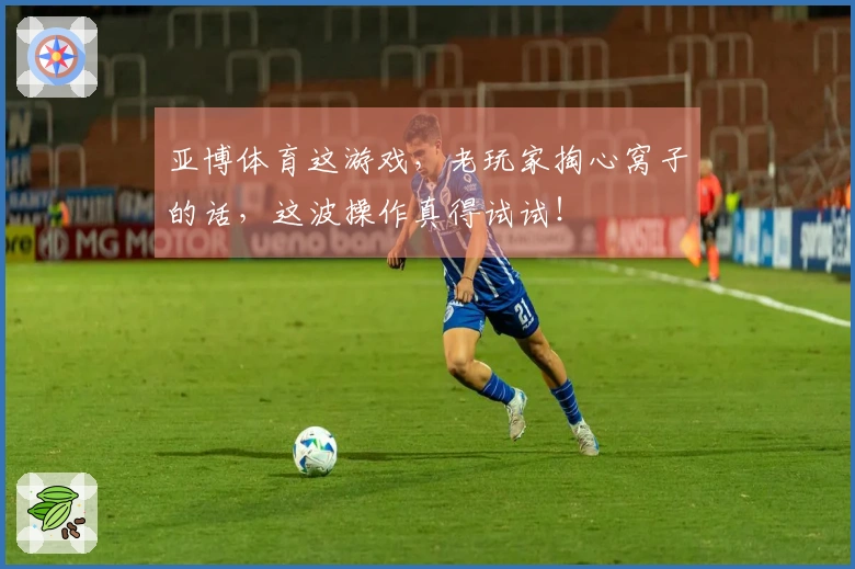 亚博体育这游戏，老玩家掏心窝子的话，这波操作真得试试！