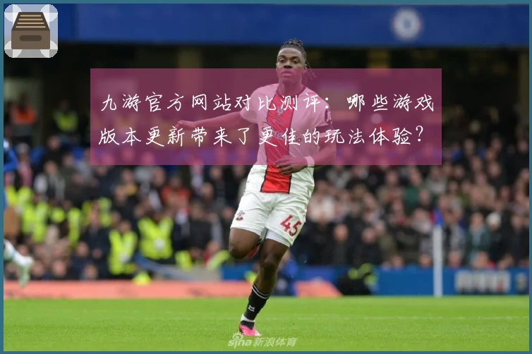 九游官方网站对比测评：哪些游戏版本更新带来了更佳的玩法体验？