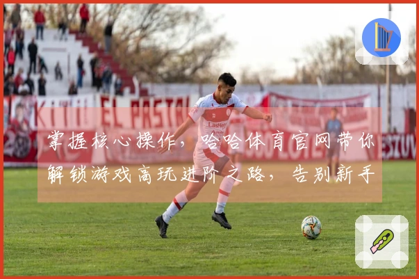 掌握核心操作，哈哈体育官网带你解锁游戏高玩进阶之路，告别新手困境