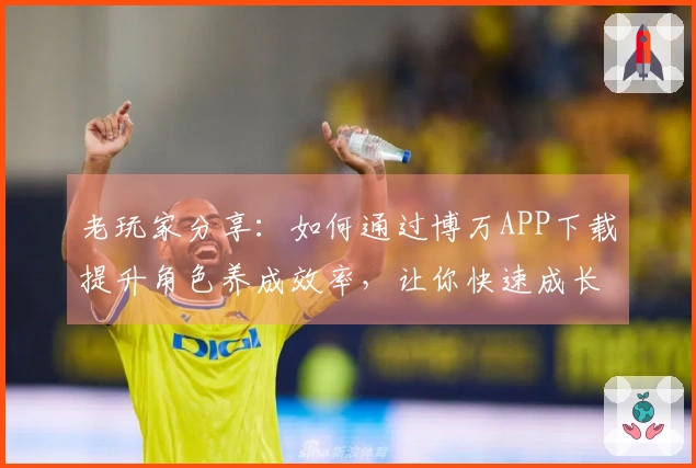 老玩家分享：如何通过博万APP下载提升角色养成效率，让你快速成长