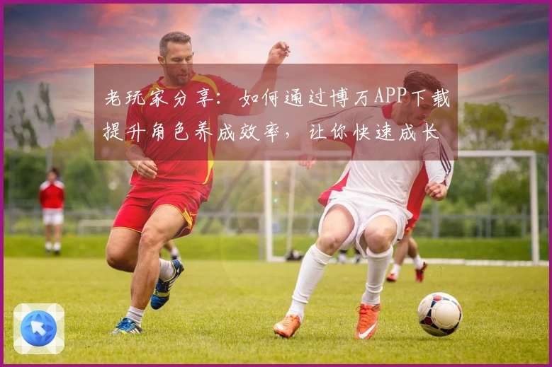 老玩家分享：如何通过博万APP下载提升角色养成效率，让你快速成长