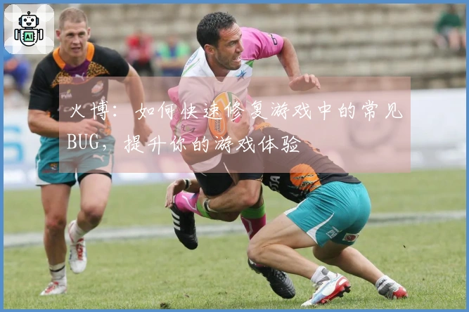 火博：如何快速修复游戏中的常见BUG，提升你的游戏体验