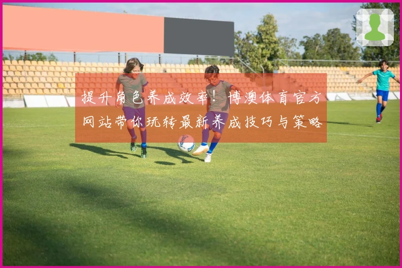 提升角色养成效率！博澳体育官方网站带你玩转最新养成技巧与策略